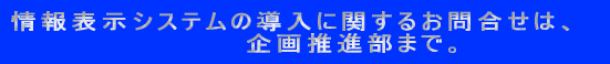 情報表示システムの導入に関するお問合せは、 企画推進部まで。